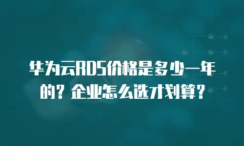 华为云RDS价格是多少一年的？企业怎么选才划算？