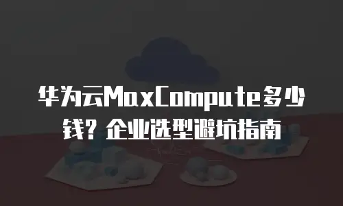 华为云MaxCompute多少钱？企业选型避坑指南