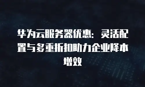 华为云服务器优惠：灵活配置与多重折扣助力企业降本增效