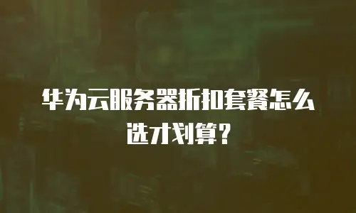 华为云服务器折扣套餐怎么选才划算？