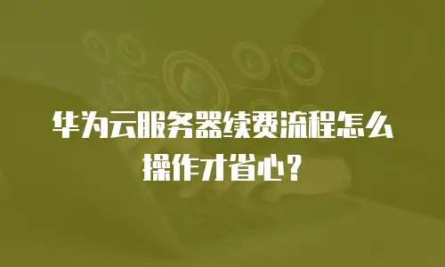 华为云服务器续费流程怎么操作才省心？