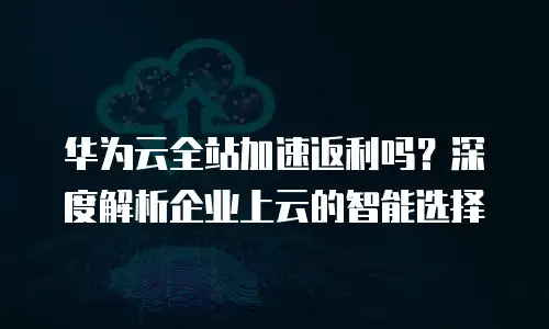华为云全站加速返利吗？深度解析企业上云的智能选择
