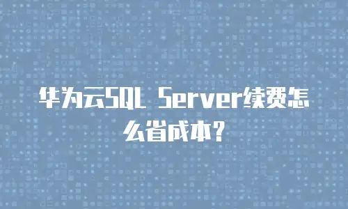 华为云SQL Server续费怎么省成本？
