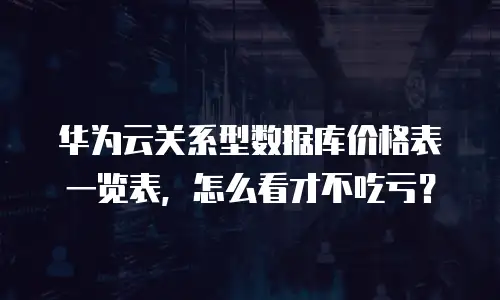 华为云关系型数据库价格表一览表，怎么看才不吃亏？