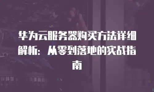 华为云服务器购买方法详细解析：从零到落地的实战指南