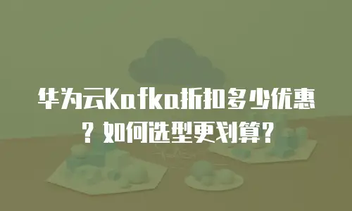 华为云Kafka折扣多少优惠？如何选型更划算？