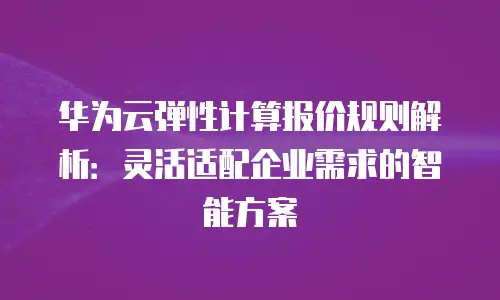 华为云弹性计算报价规则解析：灵活适配企业需求的智能方案