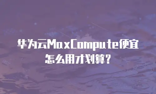 华为云MaxCompute便宜怎么用才划算？