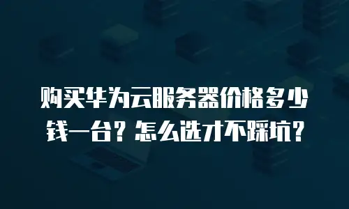 购买华为云服务器价格多少钱一台？怎么选才不踩坑？