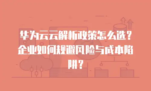 华为云云解析政策怎么选？企业如何规避风险与成本陷阱？