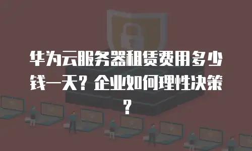 华为云服务器租赁费用多少钱一天？企业如何理性决策？