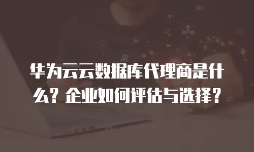 华为云云数据库代理商是什么？企业如何评估与选择？