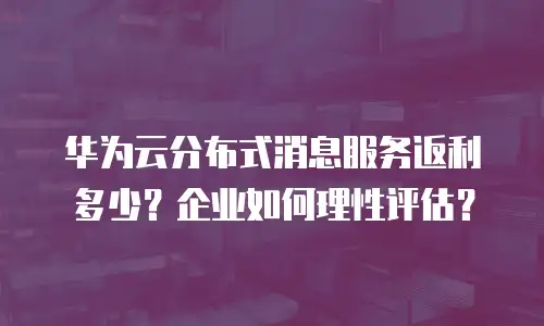 华为云分布式消息服务返利多少？企业如何理性评估？