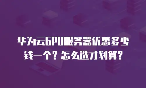 华为云GPU服务器优惠多少钱一个？怎么选才划算？