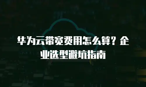 华为云带宽费用怎么算？企业选型避坑指南