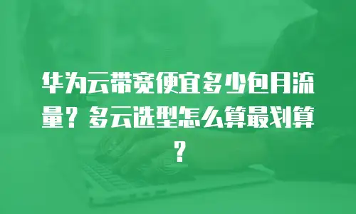 华为云带宽便宜多少包月流量？多云选型怎么算最划算？