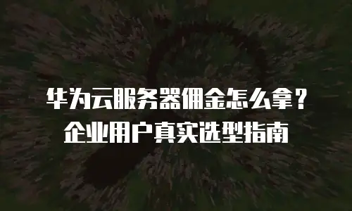 华为云服务器佣金怎么拿？企业用户真实选型指南