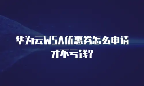 华为云WSA优惠券怎么申请才不亏钱？