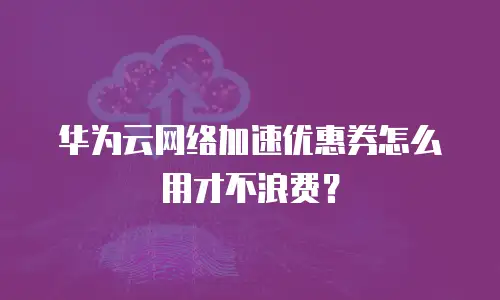 华为云网络加速优惠券怎么用才不浪费？