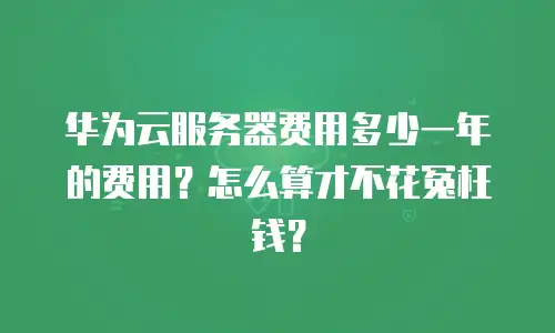 华为云服务器费用多少一年的费用？怎么算才不花冤枉钱？