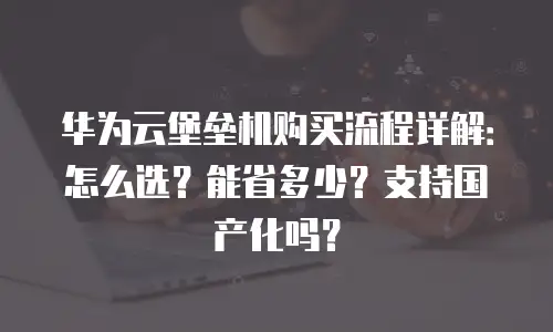 华为云堡垒机购买流程详解：怎么选？能省多少？支持国产化吗？