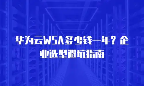 华为云WSA多少钱一年？企业选型避坑指南
