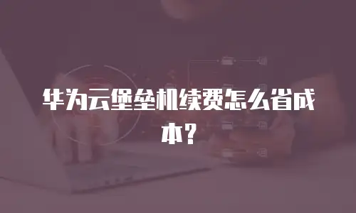 华为云堡垒机续费怎么省成本？