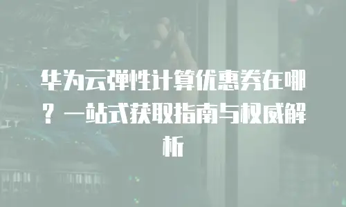 华为云弹性计算优惠券在哪？一站式获取指南与权威解析