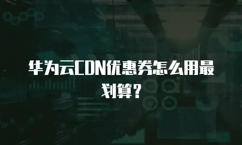 华为云CDN优惠券怎么用最划算？