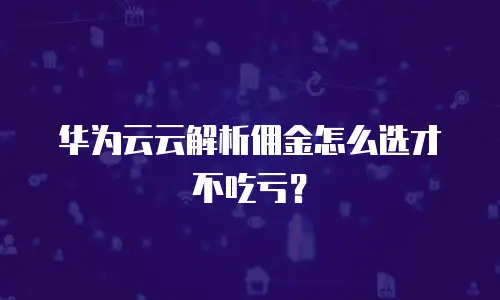 华为云云解析佣金怎么选才不吃亏？