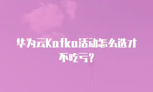 华为云Kafka活动怎么选才不吃亏？