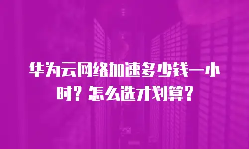 华为云网络加速多少钱一小时？怎么选才划算？