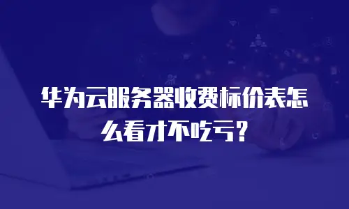 华为云服务器收费标价表怎么看才不吃亏？