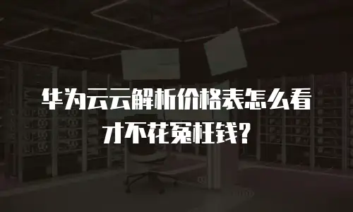 华为云云解析价格表怎么看才不花冤枉钱？