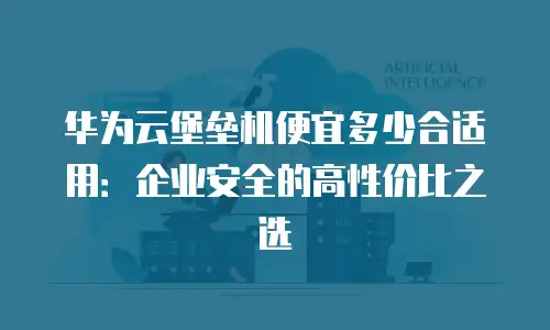 华为云堡垒机便宜多少合适用：企业安全的高性价比之选
