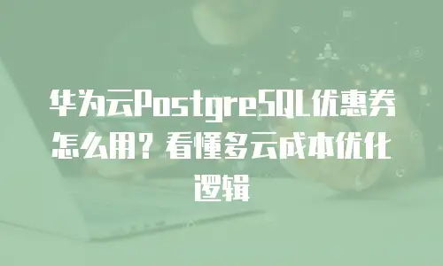 华为云PostgreSQL优惠券怎么用？看懂多云成本优化逻辑