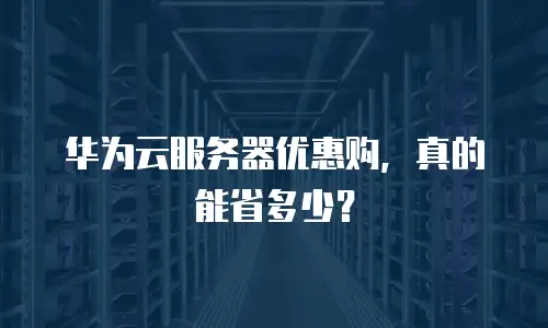 华为云服务器优惠购，真的能省多少？
