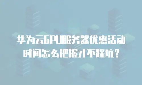 华为云GPU服务器优惠活动时间怎么把握才不踩坑？