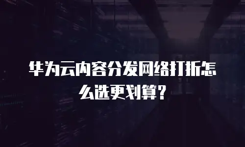 华为云内容分发网络打折怎么选更划算？