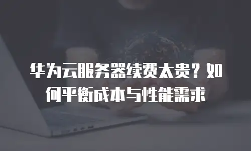 华为云服务器续费太贵？如何平衡成本与性能需求