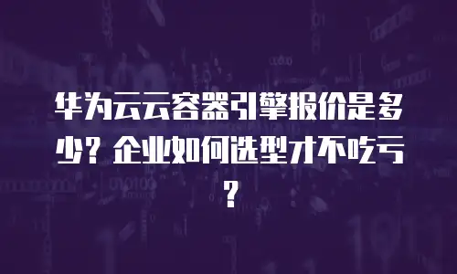 华为云云容器引擎报价是多少？企业如何选型才不吃亏？