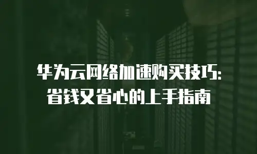 华为云网络加速购买技巧：省钱又省心的上手指南