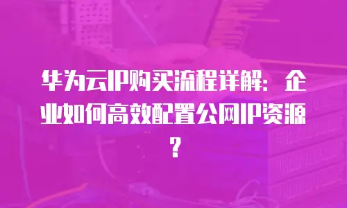 华为云IP购买流程详解：企业如何高效配置公网IP资源？