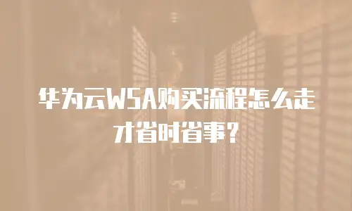 华为云WSA购买流程怎么走才省时省事？