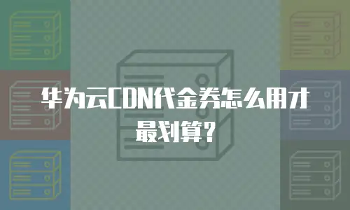 华为云CDN代金券怎么用才最划算？