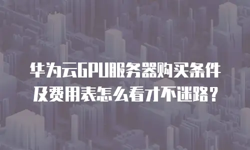 华为云GPU服务器购买条件及费用表怎么看才不迷路？