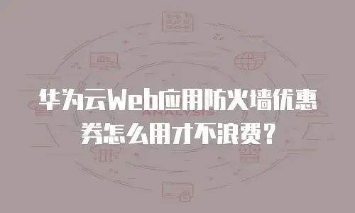 华为云Web应用防火墙优惠券怎么用才不浪费？