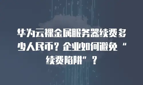 华为云裸金属服务器续费多少人民币？企业如何避免&ldquo;续费陷阱&rdquo;？