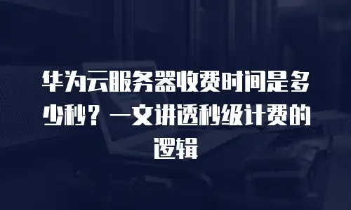 华为云服务器收费时间是多少秒？一文讲透秒级计费的逻辑