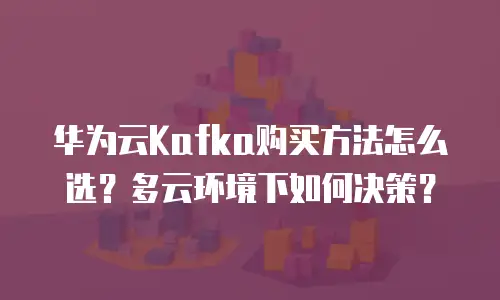 华为云Kafka购买方法怎么选？多云环境下如何决策？